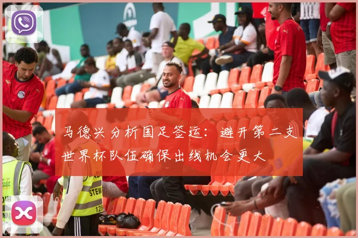 马德兴分析国足签运：避开第二支世界杯队伍确保出线机会更大