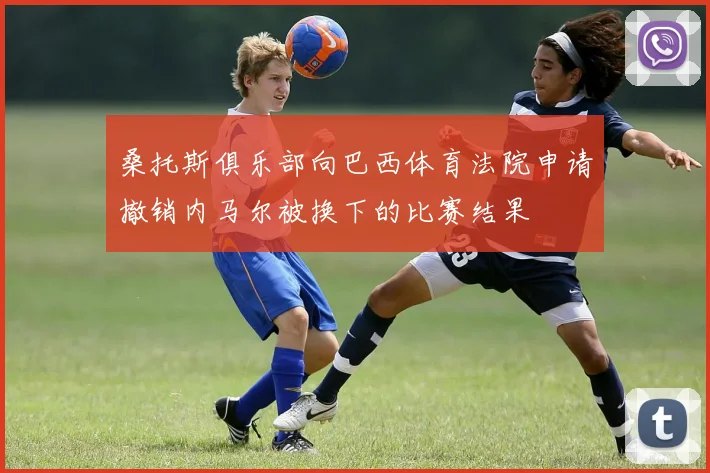 桑托斯俱乐部向巴西体育法院申请撤销内马尔被换下的比赛结果