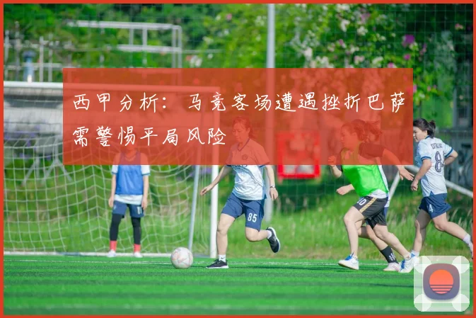 西甲分析：马竞客场遭遇挫折巴萨需警惕平局风险