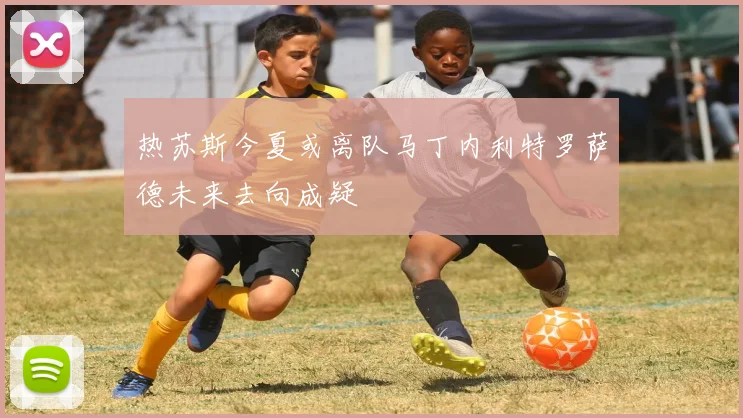 热苏斯今夏或离队马丁内利特罗萨德未来去向成疑