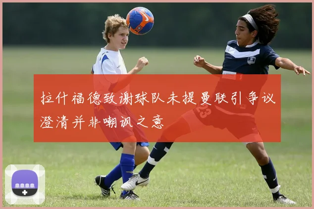 拉什福德致谢球队未提曼联引争议澄清并非嘲讽之意