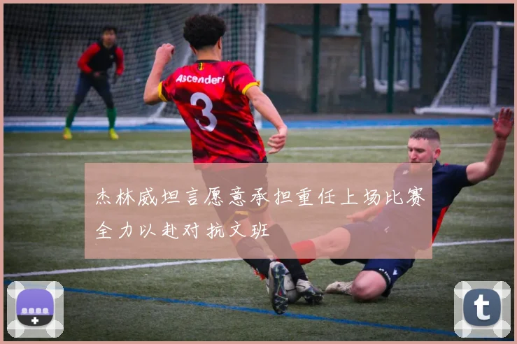 杰林威坦言愿意承担重任上场比赛全力以赴对抗文班