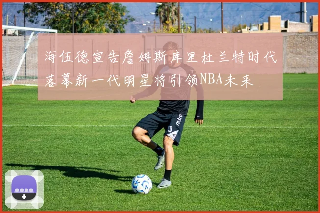 海伍德宣告詹姆斯库里杜兰特时代落幕新一代明星将引领NBA未来