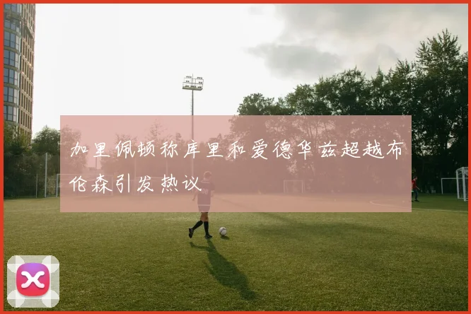 加里佩顿称库里和爱德华兹超越布伦森引发热议