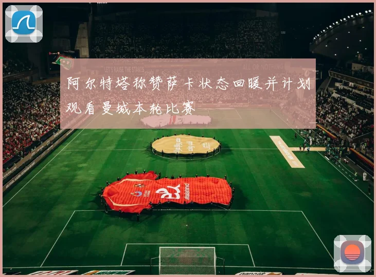 阿尔特塔称赞萨卡状态回暖并计划观看曼城本轮比赛