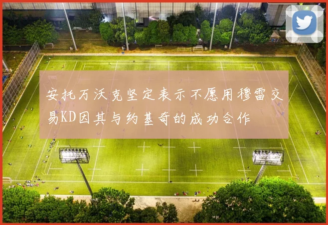 安托万沃克坚定表示不愿用穆雷交易KD因其与约基奇的成功合作