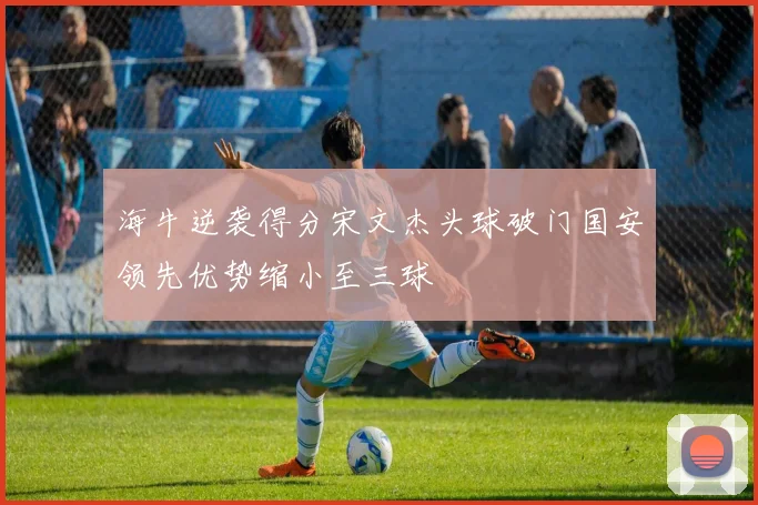 海牛逆袭得分宋文杰头球破门国安领先优势缩小至三球