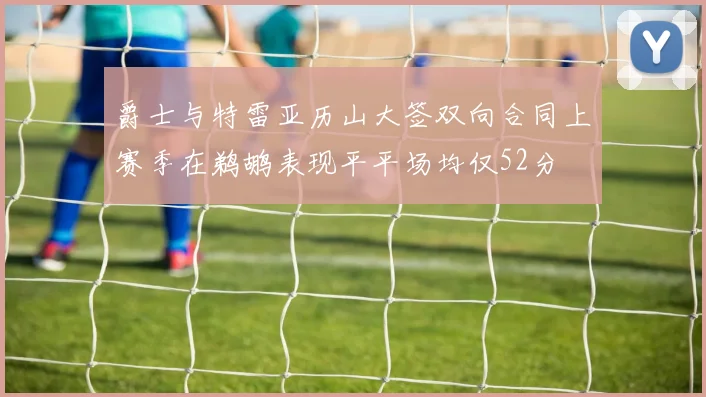爵士与特雷亚历山大签双向合同上赛季在鹈鹕表现平平场均仅52分